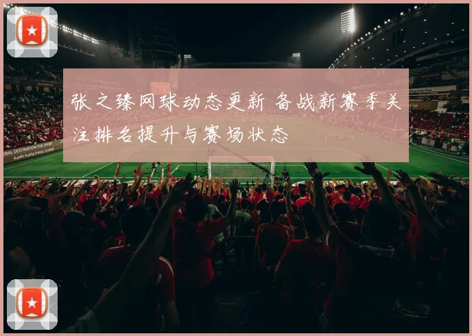 张之臻网球动态更新 备战新赛季关注排名提升与赛场状态